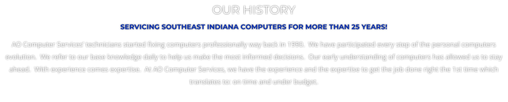 OUR HISTORY SERVICING SOUTHEAST INDIANA COMPUTERS FOR MORE THAN 25 YEARS! AO Computer Services technicians started fixing computers professionally way back in 1990.  We have participated every step of the personal computers evolution.  We refer to our base knowledge daily to help us make the most informed decisions.  Our early understanding of computers has allowed us to stay ahead.  With experience comes expertise.  At AO Computer Services, we have the experience and the expertise to get the job done right the 1st time which translates to: on time and under budget.