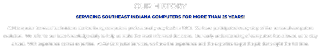 OUR HISTORY SERVICING SOUTHEAST INDIANA COMPUTERS FOR MORE THAN 25 YEARS! AO Computer Services’ technicians started fixing computers professionally way back in 1990.  We have participated every step of the personal computers evolution.  We refer to our base knowledge daily to help us make the most informed decisions.  Our early understanding of computers has allowed us to stay ahead.  With experience comes expertise.  At AO Computer Services, we have the experience and the expertise to get the job done right the 1st time.