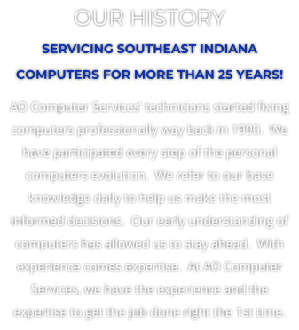OUR HISTORY SERVICING SOUTHEAST INDIANA COMPUTERS FOR MORE THAN 25 YEARS! AO Computer Services’ technicians started fixing computers professionally way back in 1990.  We have participated every step of the personal computers evolution.  We refer to our base knowledge daily to help us make the most informed decisions.  Our early understanding of computers has allowed us to stay ahead.  With experience comes expertise.  At AO Computer Services, we have the experience and the expertise to get the job done right the 1st time.
