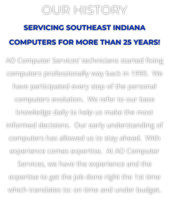 OUR HISTORY SERVICING SOUTHEAST INDIANA COMPUTERS FOR MORE THAN 25 YEARS! AO Computer Services’ technicians started fixing computers professionally way back in 1990.  We have participated every step of the personal computers evolution.  We refer to our base knowledge daily to help us make the most informed decisions.  Our early understanding of computers has allowed us to stay ahead.  With experience comes expertise.  At AO Computer Services, we have the experience and the expertise to get the job done right the 1st time which translates to: on time and under budget.